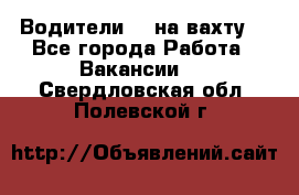 Водители BC на вахту. - Все города Работа » Вакансии   . Свердловская обл.,Полевской г.